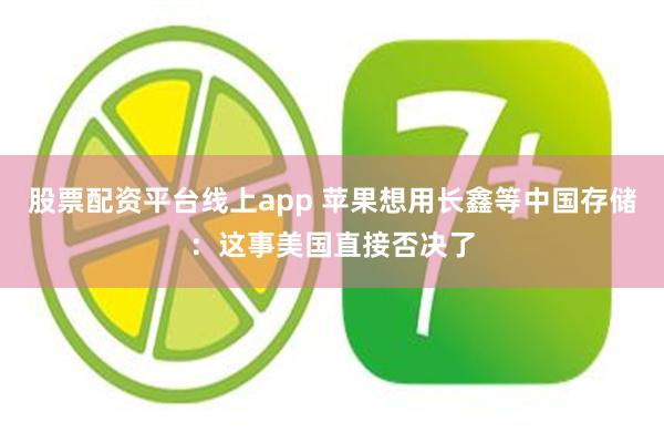股票配资平台线上app 苹果想用长鑫等中国存储：这事美国直接否决了