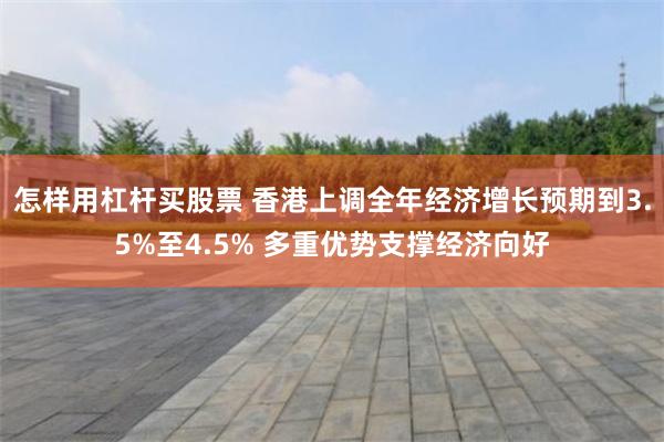 怎样用杠杆买股票 香港上调全年经济增长预期到3.5%至4.5% 多重优势支撑经济向好