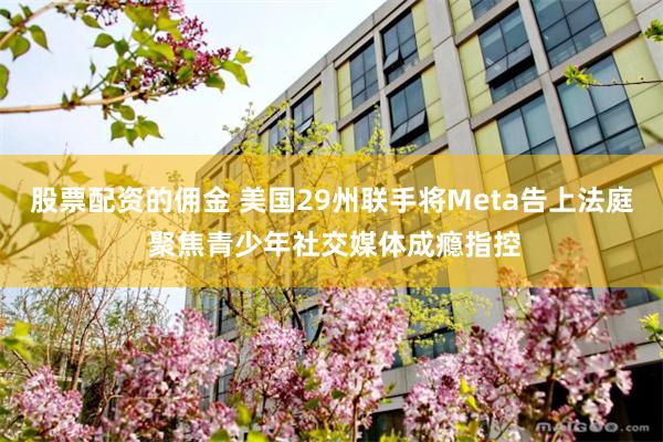 股票配资的佣金 美国29州联手将Meta告上法庭 聚焦青少年社交媒体成瘾指控