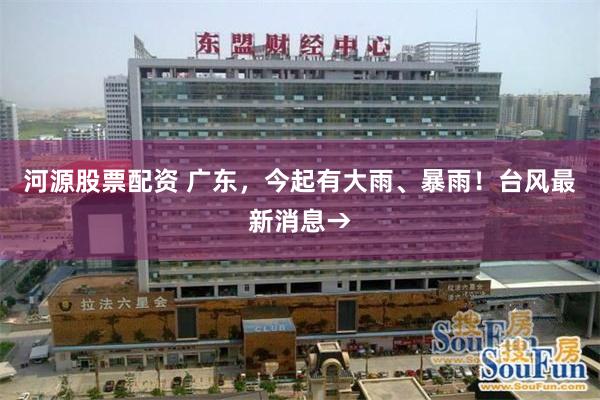 河源股票配资 广东，今起有大雨、暴雨！台风最新消息→
