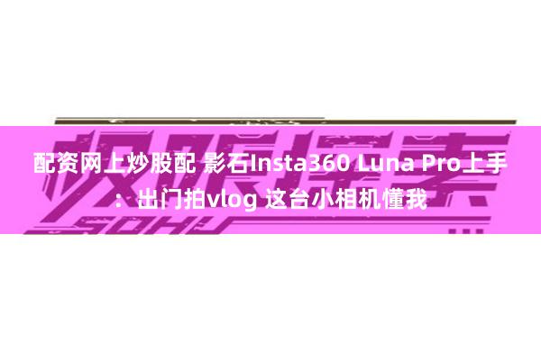 配资网上炒股配 影石Insta360 Luna Pro上手：出门拍vlog 这台小相机懂我