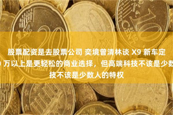 股票配资是去股票公司 奕境曾清林谈 X9 新车定价:卖 40 万以上是更轻松的商业选择,但高端科技不该是少数人的特权