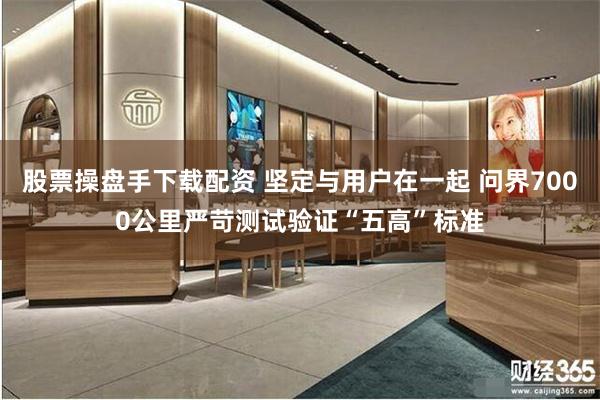 股票操盘手下载配资 坚定与用户在一起 问界7000公里严苛测试验证“五高”标准