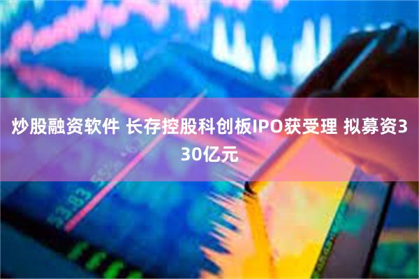 炒股融资软件 长存控股科创板IPO获受理 拟募资330亿元