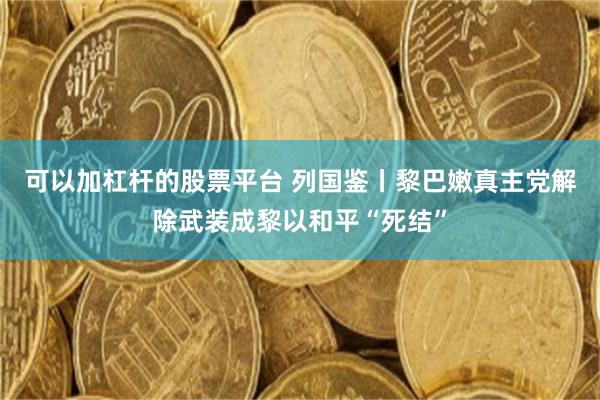 可以加杠杆的股票平台 列国鉴丨黎巴嫩真主党解除武装成黎以和平“死结”