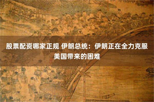 股票配资哪家正规 伊朗总统：伊朗正在全力克服美国带来的困难