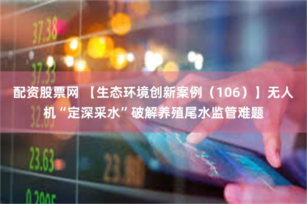 配资股票网 【生态环境创新案例（106）】无人机“定深采水”破解养殖尾水监管难题