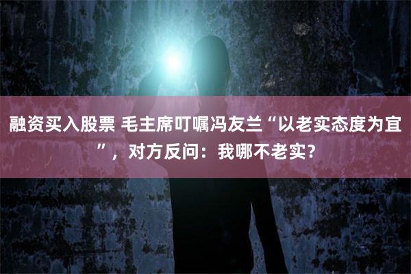 融资买入股票 毛主席叮嘱冯友兰“以老实态度为宜”，对方反问：我哪不老实？