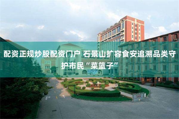 配资正规炒股配资门户 石景山扩容食安追溯品类守护市民“菜篮子”