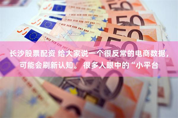 长沙股票配资 给大家说一个很反常的电商数据，可能会刷新认知。 很多人眼中的“小平台