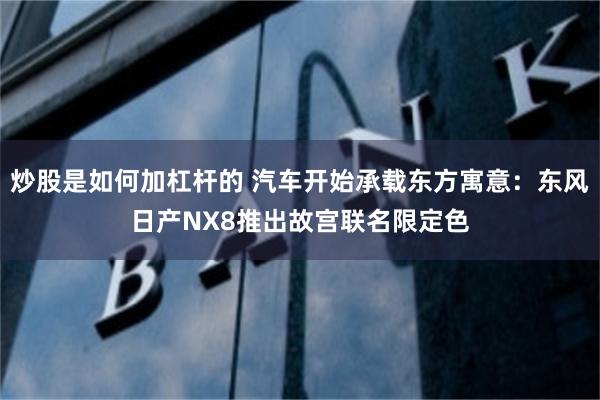 炒股是如何加杠杆的 汽车开始承载东方寓意：东风日产NX8推出故宫联名限定色