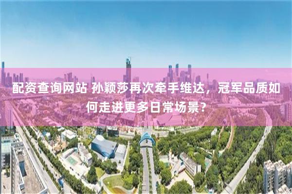 配资查询网站 孙颖莎再次牵手维达，冠军品质如何走进更多日常场景？