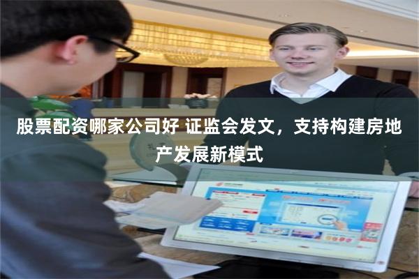 股票配资哪家公司好 证监会发文，支持构建房地产发展新模式