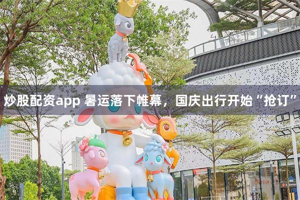 炒股配资app 暑运落下帷幕，国庆出行开始“抢订”