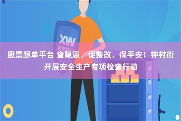 股票跟单平台 查隐患、促整改、保平安！钟村街开展安全生产专项检查行动