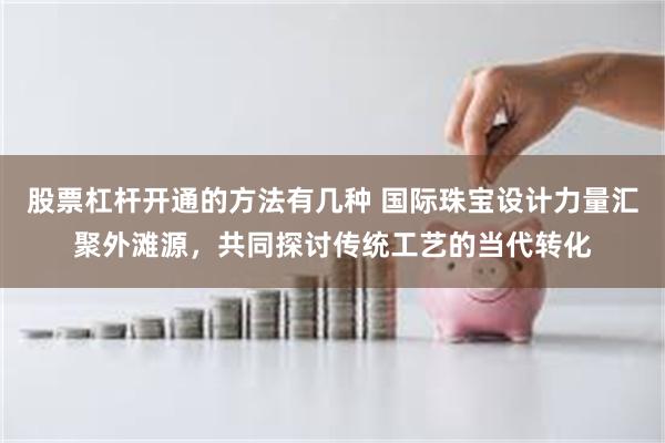 股票杠杆开通的方法有几种 国际珠宝设计力量汇聚外滩源，共同探讨传统工艺的当代转化