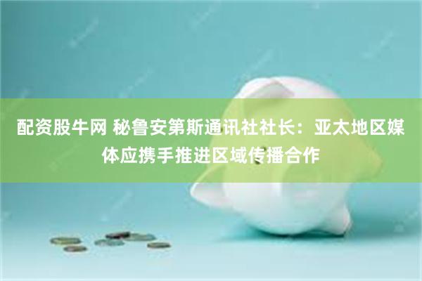配资股牛网 秘鲁安第斯通讯社社长：亚太地区媒体应携手推进区域传播合作