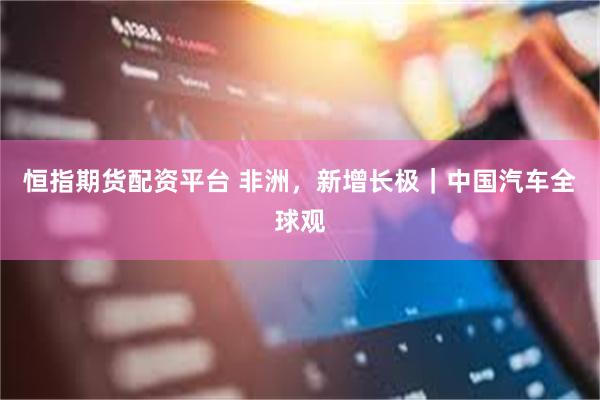 恒指期货配资平台 非洲，新增长极｜中国汽车全球观