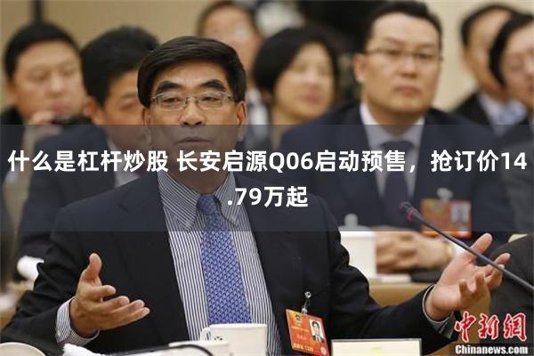 什么是杠杆炒股 长安启源Q06启动预售，抢订价14.79万起