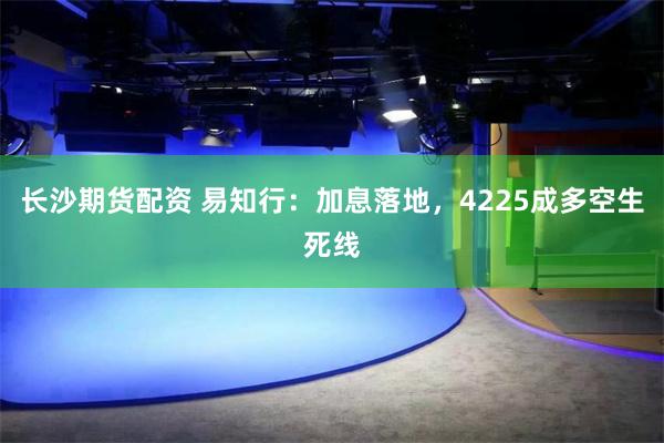 长沙期货配资 易知行：加息落地，4225成多空生死线
