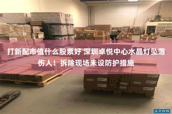 打新配市值什么股票好 深圳卓悦中心水晶灯坠落伤人！拆除现场未设防护措施