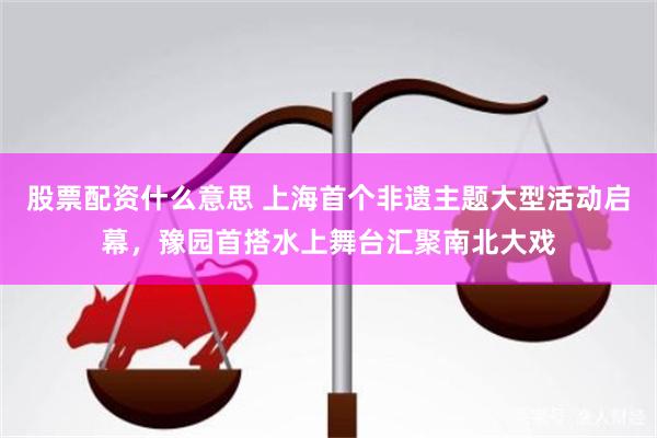 股票配资什么意思 上海首个非遗主题大型活动启幕，豫园首搭水上舞台汇聚南北大戏