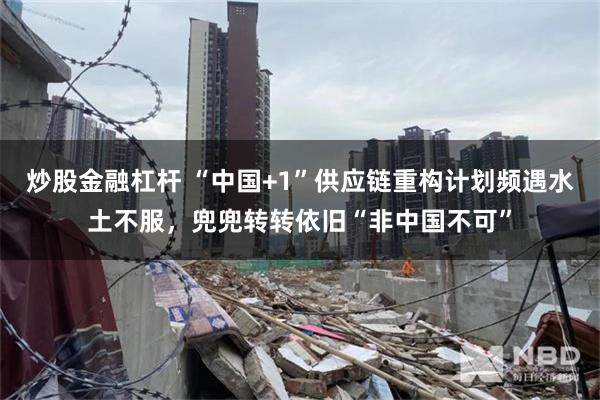 炒股金融杠杆 “中国+1”供应链重构计划频遇水土不服，兜兜转转依旧“非中国不可”
