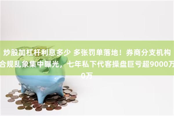 炒股加杠杆利息多少 多张罚单落地！券商分支机构合规乱象集中曝光，七年私下代客操盘巨亏超9000万
