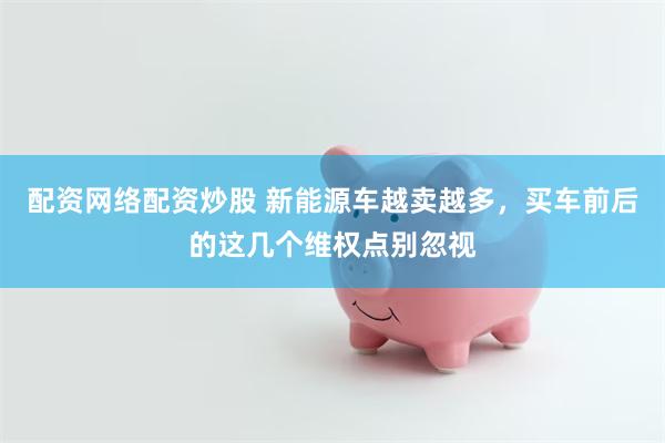 配资网络配资炒股 新能源车越卖越多，买车前后的这几个维权点别忽视