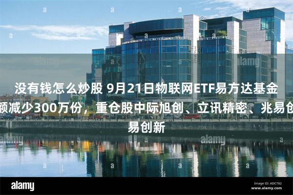没有钱怎么炒股 9月21日物联网ETF易方达基金份额减少300万份，重仓股中际旭创、立讯精密、兆易创新