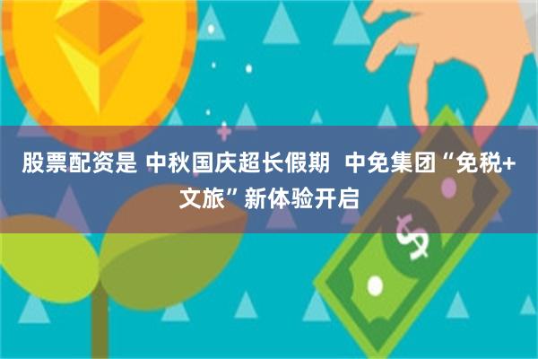 股票配资是 中秋国庆超长假期  中免集团“免税+文旅”新体验开启