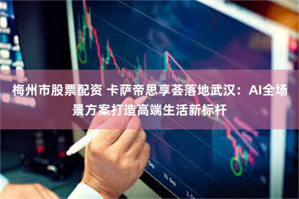 梅州市股票配资 卡萨帝思享荟落地武汉：AI全场景方案打造高端生活新标杆