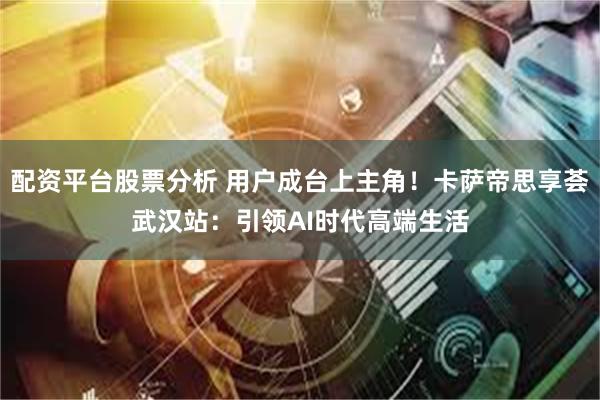 配资平台股票分析 用户成台上主角！卡萨帝思享荟武汉站：引领AI时代高端生活
