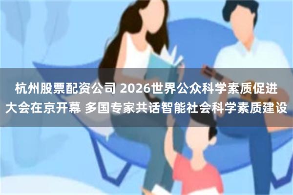 杭州股票配资公司 2026世界公众科学素质促进大会在京开幕 多国专家共话智能社会科学素质建设