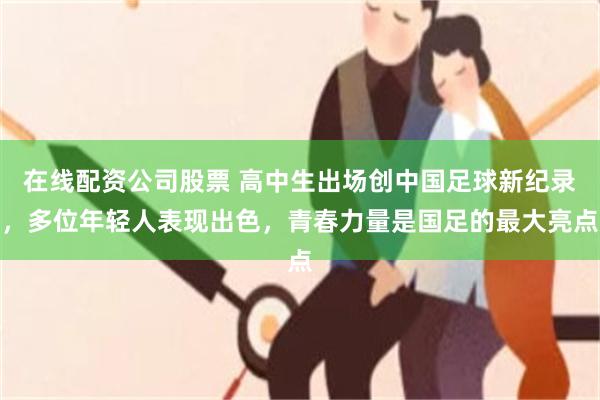 在线配资公司股票 高中生出场创中国足球新纪录，多位年轻人表现出色，青春力量是国足的最大亮点