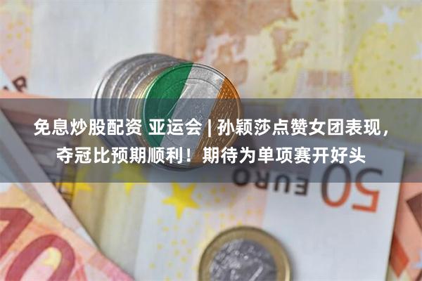 免息炒股配资 亚运会 | 孙颖莎点赞女团表现，夺冠比预期顺利！期待为单项赛开好头
