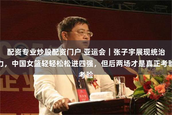 配资专业炒股配资门户 亚运会｜张子宇展现统治力，中国女篮轻轻松松进四强，但后两场才是真正考验
