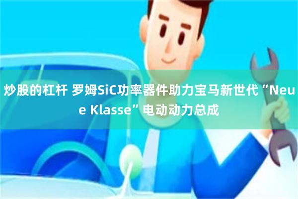 炒股的杠杆 罗姆SiC功率器件助力宝马新世代“Neue Klasse”电动动力总成