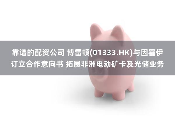 靠谱的配资公司 博雷顿(01333.HK)与因霍伊订立合作意向书 拓展非洲电动矿卡及光储业务
