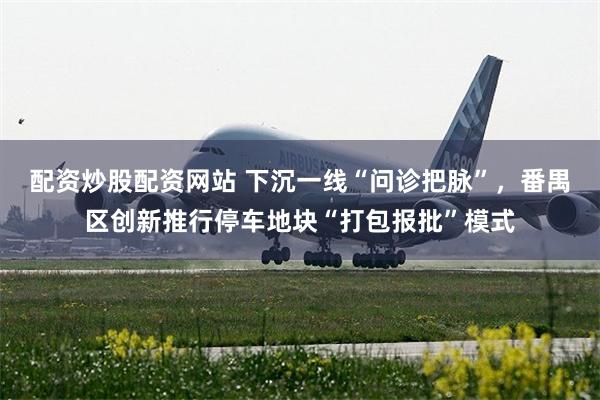 配资炒股配资网站 下沉一线“问诊把脉”，番禺区创新推行停车地块“打包报批”模式