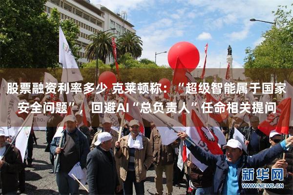 股票融资利率多少 克莱顿称：“超级智能属于国家安全问题”，回避AI“总负责人”任命相关提问