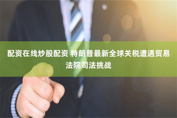 配资在线炒股配资 特朗普最新全球关税遭遇贸易法院司法挑战