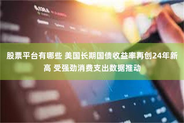 股票平台有哪些 美国长期国债收益率再创24年新高 受强劲消费支出数据推动