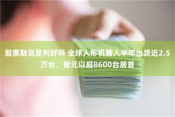 股票融资是利好吗 全球人形机器人半年出货近2.5万台，智元以超8600台居首