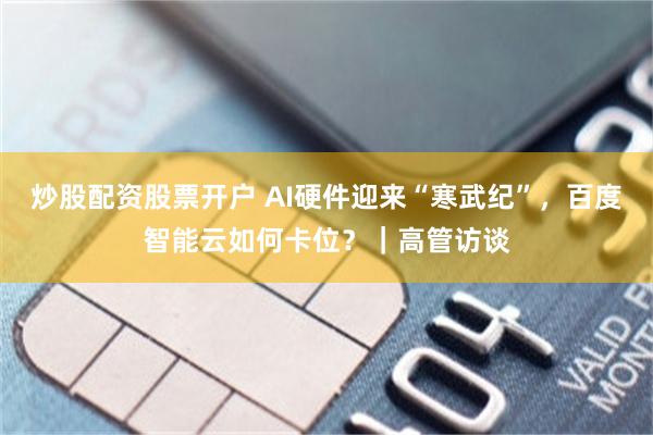 炒股配资股票开户 AI硬件迎来“寒武纪”，百度智能云如何卡位？｜高管访谈