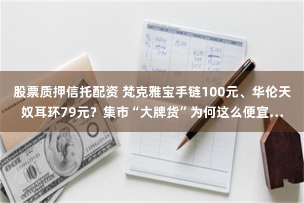 股票质押信托配资 梵克雅宝手链100元、华伦天奴耳环79元？集市“大牌货”为何这么便宜…