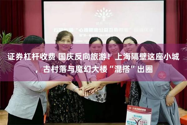 证券杠杆收费 国庆反向旅游!上海隔壁这座小城,古村落与魔幻大楼“混搭”出圈