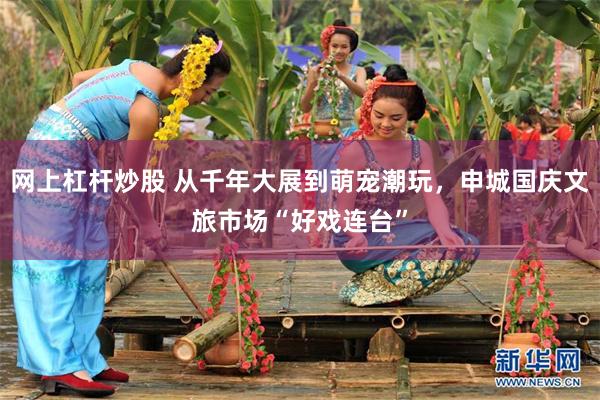 网上杠杆炒股 从千年大展到萌宠潮玩，申城国庆文旅市场“好戏连台”