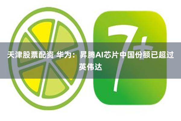 天津股票配资 华为：昇腾AI芯片中国份额已超过英伟达