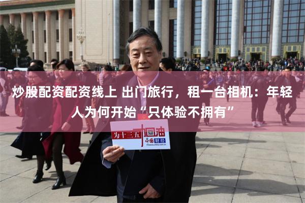 炒股配资配资线上 出门旅行，租一台相机：年轻人为何开始“只体验不拥有”
